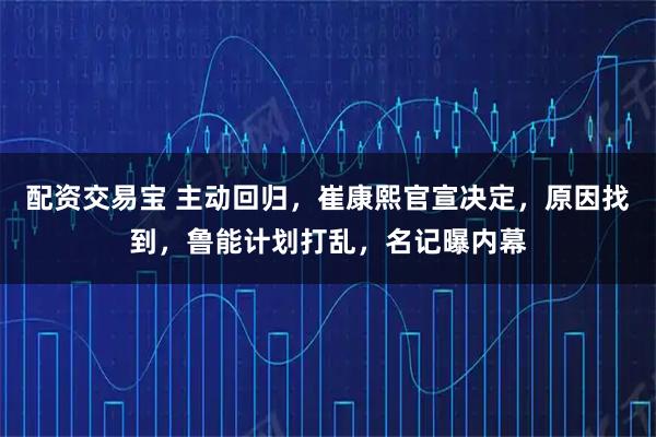 配资交易宝 主动回归，崔康熙官宣决定，原因找到，鲁能计划打乱，名记曝内幕