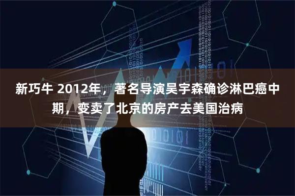 新巧牛 2012年，著名导演吴宇森确诊淋巴癌中期，变卖了北京的房产去美国治病
