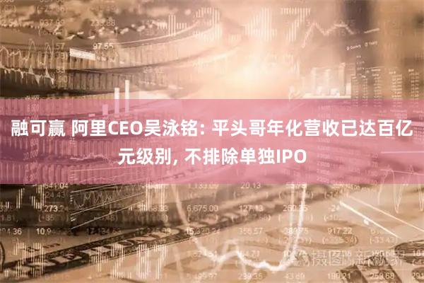 融可赢 阿里CEO吴泳铭: 平头哥年化营收已达百亿元级别, 不排除单独IPO