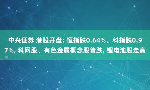 中兴证券 港股开盘: 恒指跌0.64%、科指跌0.97%, 科网股、有色金属概念股普跌, 锂电池股走高