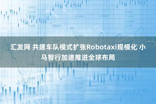 汇发网 共建车队模式扩张Robotaxi规模化 小马智行加速推进全球布局