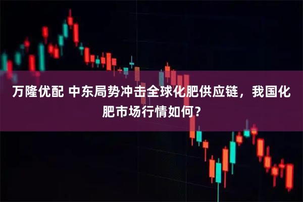 万隆优配 中东局势冲击全球化肥供应链,我国化肥市场行情如何?