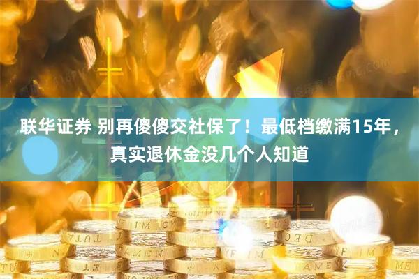 联华证券 别再傻傻交社保了！最低档缴满15年，真实退休金没几个人知道