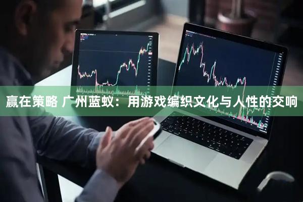 赢在策略 广州蓝蚁：用游戏编织文化与人性的交响