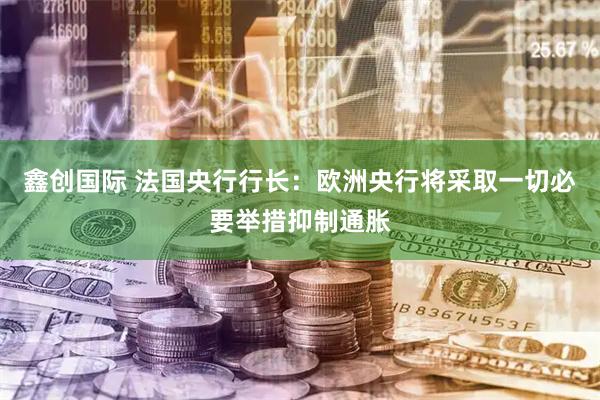 鑫创国际 法国央行行长：欧洲央行将采取一切必要举措抑制通胀