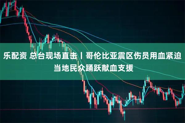 乐配资 总台现场直击丨哥伦比亚震区伤员用血紧迫 当地民众踊跃献血支援